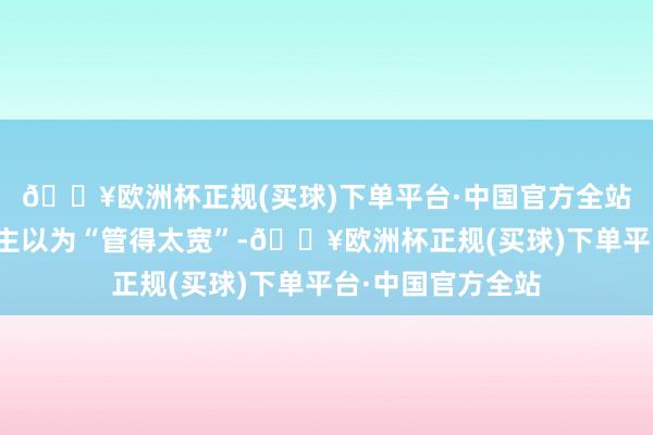 🔥欧洲杯正规(买球)下单平台·中国官方全站但也有不少东谈主以为“管得太宽”-🔥欧洲杯正规(买球)下单平台·中国官方全站