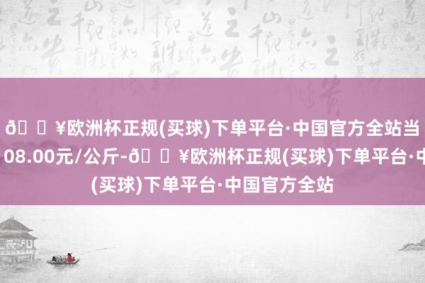 🔥欧洲杯正规(买球)下单平台·中国官方全站当日最高报价108.00元/公斤-🔥欧洲杯正规(买球)下单平台·中国官方全站