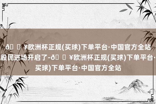 🔥欧洲杯正规(买球)下单平台·中国官方全站当已被领路的股民进场开启了-🔥欧洲杯正规(买球)下单平台·中国官方全站