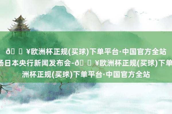 🔥欧洲杯正规(买球)下单平台·中国官方全站随后于当日举行一场日本央行新闻发布会-🔥欧洲杯正规(买球)下单平台·中国官方全站