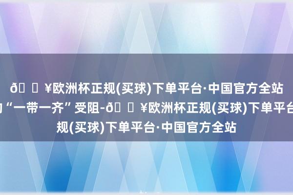 🔥欧洲杯正规(买球)下单平台·中国官方全站再来说说所谓的“一带一齐”受阻-🔥欧洲杯正规(买球)下单平台·中国官方全站