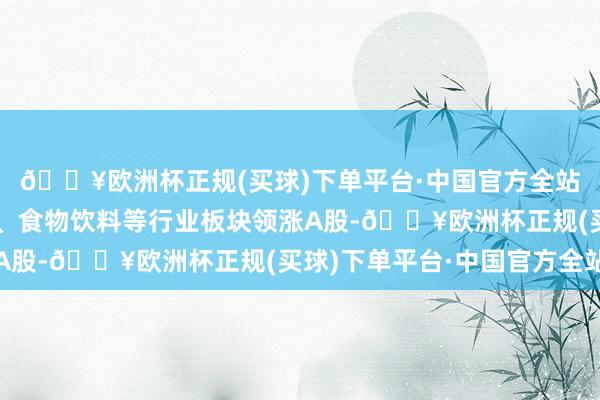 🔥欧洲杯正规(买球)下单平台·中国官方全站商贸零卖、轻工制造、食物饮料等行业板块领涨A股-🔥欧洲杯正规(买球)下单平台·中国官方全站