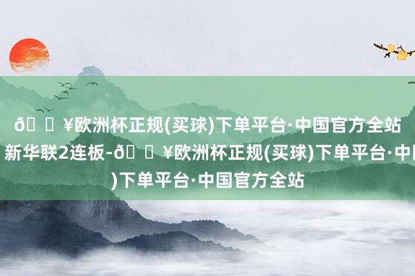 🔥欧洲杯正规(买球)下单平台·中国官方全站栖霞诞生、新华联2连板-🔥欧洲杯正规(买球)下单平台·中国官方全站