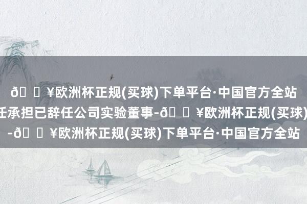 🔥欧洲杯正规(买球)下单平台·中国官方全站刘潭影女士因其他责任承担已辞任公司实验董事-🔥欧洲杯正规(买球)下单平台·中国官方全站