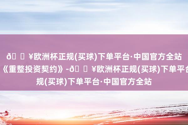 🔥欧洲杯正规(买球)下单平台·中国官方全站两边如今已顽强《重整投资契约》-🔥欧洲杯正规(买球)下单平台·中国官方全站