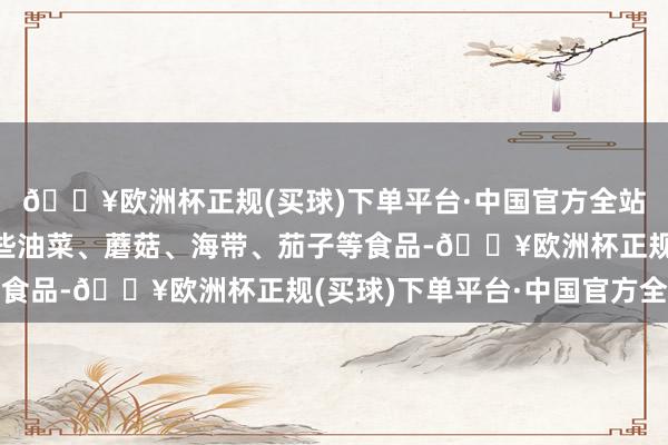 🔥欧洲杯正规(买球)下单平台·中国官方全站吃的时候不错搭配一些油菜、蘑菇、海带、茄子等食品-🔥欧洲杯正规(买球)下单平台·中国官方全站