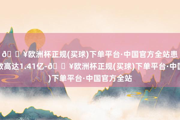 🔥欧洲杯正规(买球)下单平台·中国官方全站患病东谈主数高达1.41亿-🔥欧洲杯正规(买球)下单平台·中国官方全站