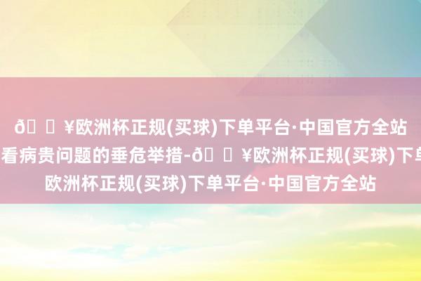 🔥欧洲杯正规(买球)下单平台·中国官方全站是缓解大家看病难、看病贵问题的垂危举措-🔥欧洲杯正规(买球)下单平台·中国官方全站