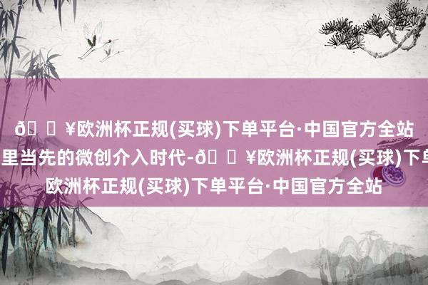 🔥欧洲杯正规(买球)下单平台·中国官方全站科室开展了多项国表里当先的微创介入时代-🔥欧洲杯正规(买球)下单平台·中国官方全站