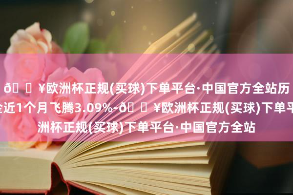 🔥欧洲杯正规(买球)下单平台·中国官方全站历史数据裸露该基金近1个月飞腾3.09%-🔥欧洲杯正规(买球)下单平台·中国官方全站