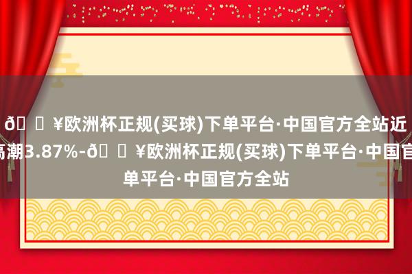 🔥欧洲杯正规(买球)下单平台·中国官方全站近3个月高潮3.87%-🔥欧洲杯正规(买球)下单平台·中国官方全站