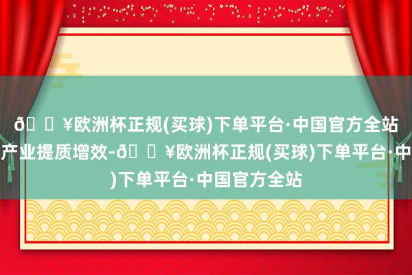 🔥欧洲杯正规(买球)下单平台·中国官方全站要推动乡村产业提质增效-🔥欧洲杯正规(买球)下单平台·中国官方全站