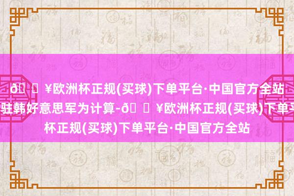 🔥欧洲杯正规(买球)下单平台·中国官方全站以多位政府高官及驻韩好意思军为计算-🔥欧洲杯正规(买球)下单平台·中国官方全站