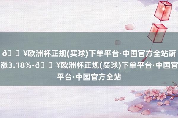 🔥欧洲杯正规(买球)下单平台·中国官方全站蔚来汽车涨3.18%-🔥欧洲杯正规(买球)下单平台·中国官方全站