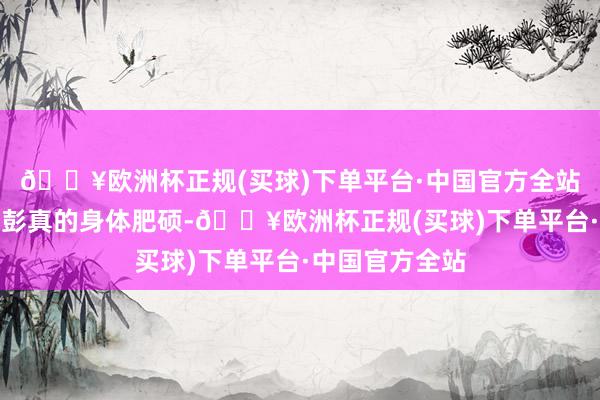 🔥欧洲杯正规(买球)下单平台·中国官方全站一方面是因为彭真的身体肥硕-🔥欧洲杯正规(买球)下单平台·中国官方全站