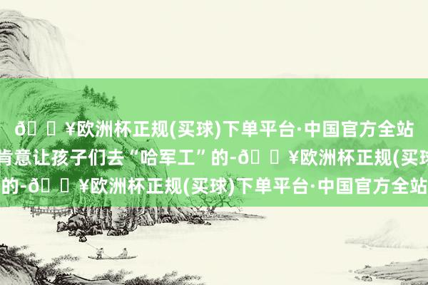 🔥欧洲杯正规(买球)下单平台·中国官方全站条目可以的家庭是不肯意让孩子们去“哈军工”的-🔥欧洲杯正规(买球)下单平台·中国官方全站