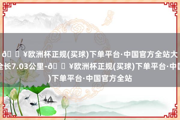 🔥欧洲杯正规(买球)下单平台·中国官方全站大山坡纯正全长7.03公里-🔥欧洲杯正规(买球)下单平台·中国官方全站