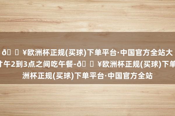 🔥欧洲杯正规(买球)下单平台·中国官方全站大多量外卖骑手会不才午2到3点之间吃午餐-🔥欧洲杯正规(买球)下单平台·中国官方全站