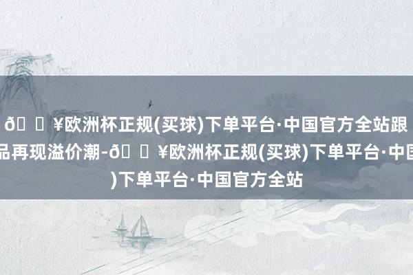 🔥欧洲杯正规(买球)下单平台·中国官方全站跟着QDII居品再现溢价潮-🔥欧洲杯正规(买球)下单平台·中国官方全站