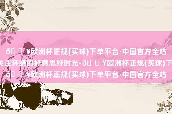 🔥欧洲杯正规(买球)下单平台·中国官方全站这本应是一个被爱与关注环绕的好意思好时光-🔥欧洲杯正规(买球)下单平台·中国官方全站