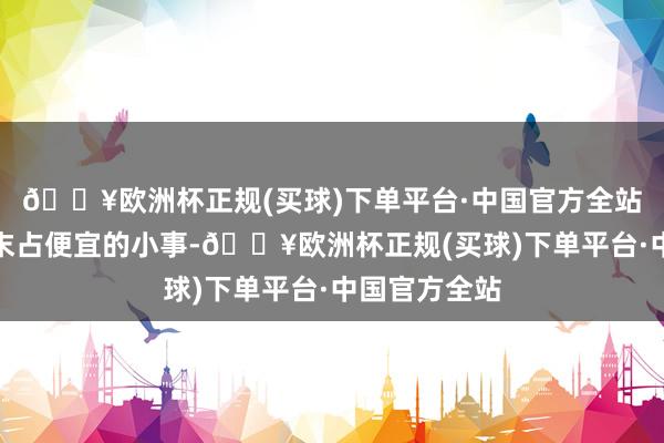 🔥欧洲杯正规(买球)下单平台·中国官方全站属于秋毫之末占便宜的小事-🔥欧洲杯正规(买球)下单平台·中国官方全站
