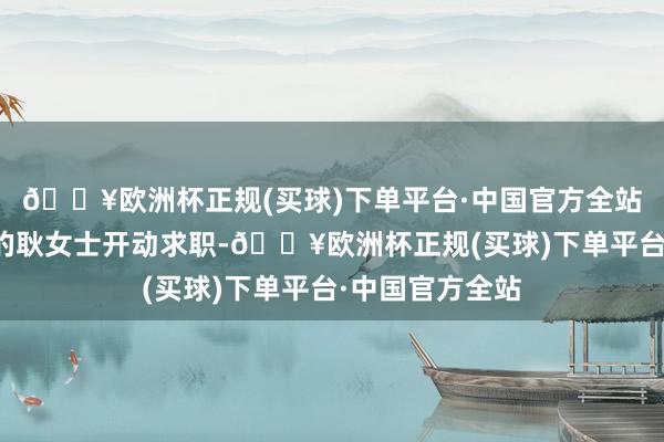 🔥欧洲杯正规(买球)下单平台·中国官方全站多年莫得上班的耿女士开动求职-🔥欧洲杯正规(买球)下单平台·中国官方全站