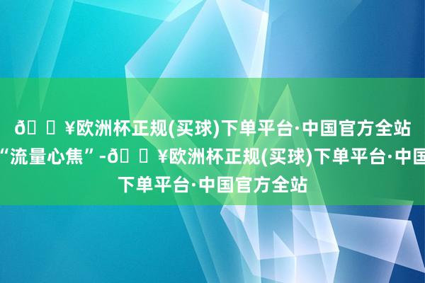 🔥欧洲杯正规(买球)下单平台·中国官方全站也感到了“流量心焦”-🔥欧洲杯正规(买球)下单平台·中国官方全站