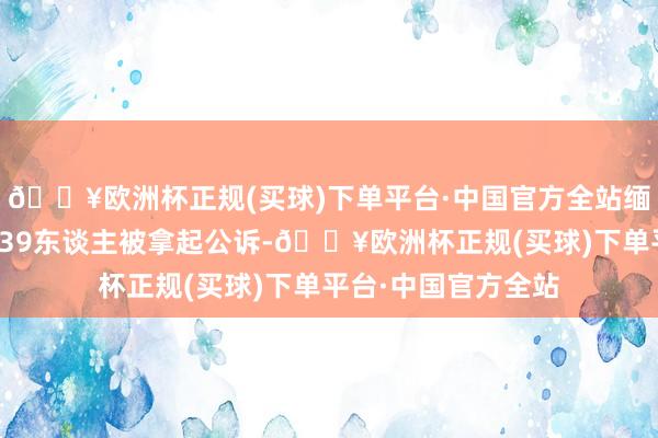 🔥欧洲杯正规(买球)下单平台·中国官方全站缅北明家违警集团案39东谈主被拿起公诉-🔥欧洲杯正规(买球)下单平台·中国官方全站