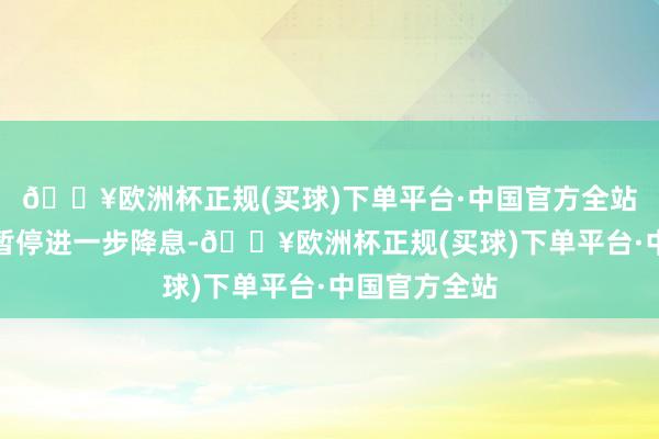 🔥欧洲杯正规(买球)下单平台·中国官方全站央行可能会暂停进一步降息-🔥欧洲杯正规(买球)下单平台·中国官方全站