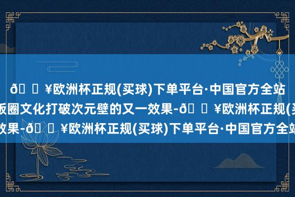 🔥欧洲杯正规(买球)下单平台·中国官方全站大家默示：这可能是饭圈文化打破次元壁的又一效果-🔥欧洲杯正规(买球)下单平台·中国官方全站