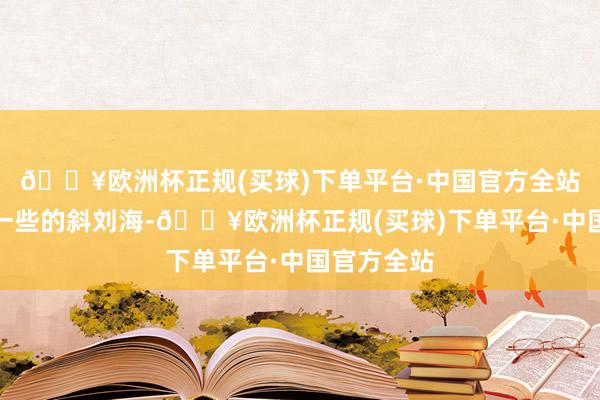 🔥欧洲杯正规(买球)下单平台·中国官方全站选定较长一些的斜刘海-🔥欧洲杯正规(买球)下单平台·中国官方全站