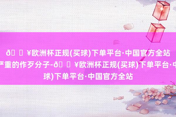 🔥欧洲杯正规(买球)下单平台·中国官方全站系邪恶极其严重的作歹分子-🔥欧洲杯正规(买球)下单平台·中国官方全站