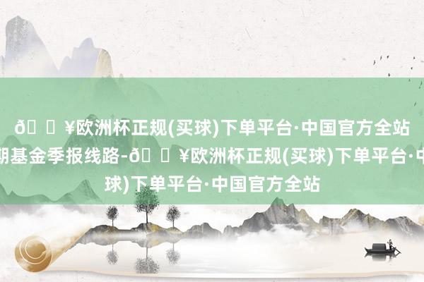 🔥欧洲杯正规(买球)下单平台·中国官方全站把柄最新一期基金季报线路-🔥欧洲杯正规(买球)下单平台·中国官方全站