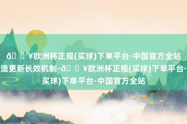 🔥欧洲杯正规(买球)下单平台·中国官方全站构建大鸿沟建造更新长效机制-🔥欧洲杯正规(买球)下单平台·中国官方全站
