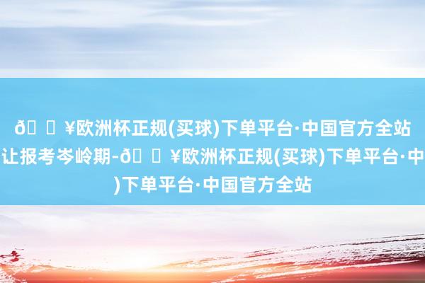🔥欧洲杯正规(买球)下单平台·中国官方全站可是建议避让报考岑岭期-🔥欧洲杯正规(买球)下单平台·中国官方全站
