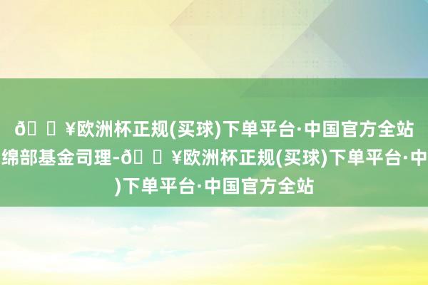 🔥欧洲杯正规(买球)下单平台·中国官方全站现任职权缠绵部基金司理-🔥欧洲杯正规(买球)下单平台·中国官方全站