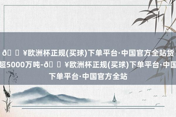 🔥欧洲杯正规(买球)下单平台·中国官方全站货品运输已超5000万吨-🔥欧洲杯正规(买球)下单平台·中国官方全站