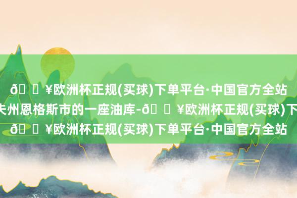 🔥欧洲杯正规(买球)下单平台·中国官方全站紧要了俄罗斯萨拉托夫州恩格斯市的一座油库-🔥欧洲杯正规(买球)下单平台·中国官方全站