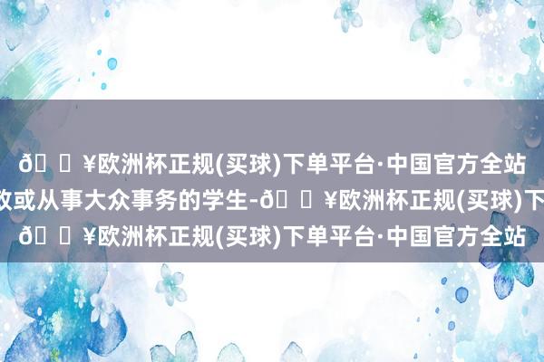 🔥欧洲杯正规(买球)下单平台·中国官方全站蛊惑了无数有志于从政或从事大众事务的学生-🔥欧洲杯正规(买球)下单平台·中国官方全站