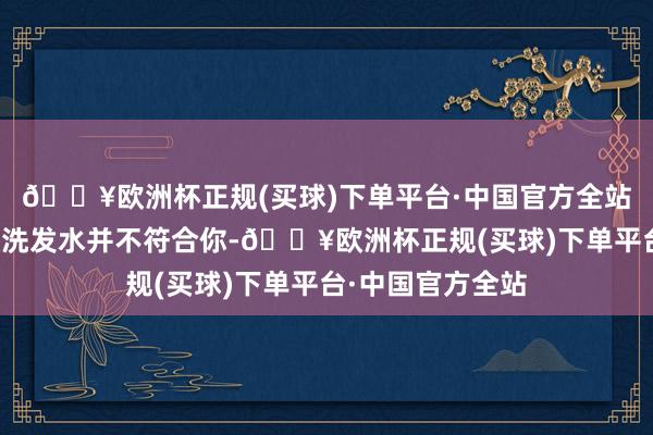 🔥欧洲杯正规(买球)下单平台·中国官方全站这就意味着这款洗发水并不符合你-🔥欧洲杯正规(买球)下单平台·中国官方全站