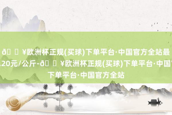 🔥欧洲杯正规(买球)下单平台·中国官方全站最低报价0.20元/公斤-🔥欧洲杯正规(买球)下单平台·中国官方全站