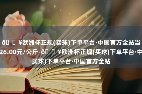 🔥欧洲杯正规(买球)下单平台·中国官方全站当日最高报价26.00元/公斤-🔥欧洲杯正规(买球)下单平台·中国官方全站