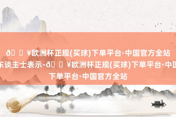 🔥欧洲杯正规(买球)下单平台·中国官方全站四位知情东谈主士表示-🔥欧洲杯正规(买球)下单平台·中国官方全站