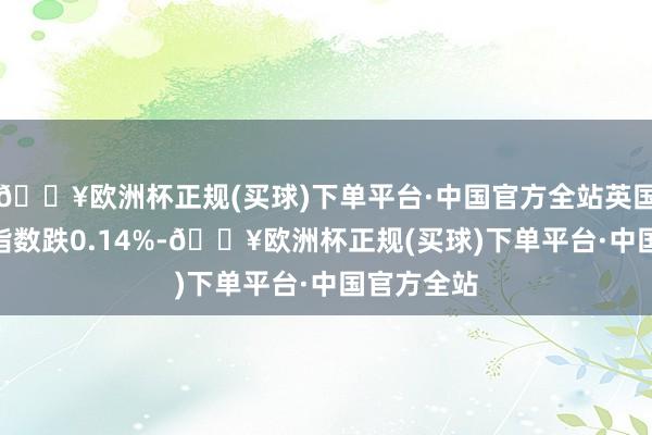🔥欧洲杯正规(买球)下单平台·中国官方全站英国富时100指数跌0.14%-🔥欧洲杯正规(买球)下单平台·中国官方全站