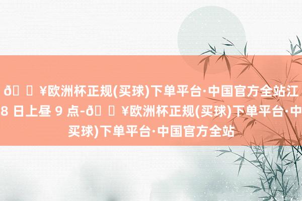 🔥欧洲杯正规(买球)下单平台·中国官方全站江河知谈我＂8 日上昼 9 点-🔥欧洲杯正规(买球)下单平台·中国官方全站