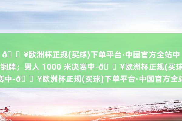 🔥欧洲杯正规(买球)下单平台·中国官方全站中国队选手张楚桐摘得铜牌；男人 1000 米决赛中-🔥欧洲杯正规(买球)下单平台·中国官方全站