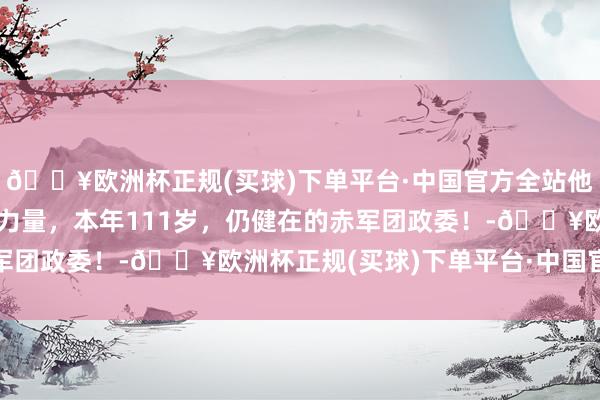 🔥欧洲杯正规(买球)下单平台·中国官方全站他不是神，却领有神奇的力量，本年111岁，仍健在的赤军团政委！-🔥欧洲杯正规(买球)下单平台·中国官方全站