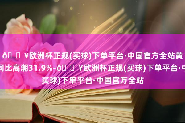 🔥欧洲杯正规(买球)下单平台·中国官方全站黄金销售价钱同比高潮31.9%-🔥欧洲杯正规(买球)下单平台·中国官方全站