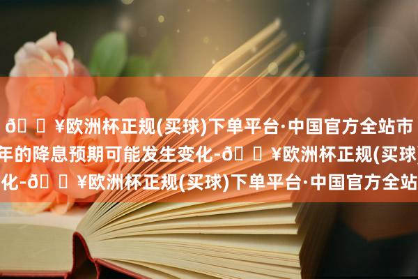 🔥欧洲杯正规(买球)下单平台·中国官方全站市集对好意思联储2025年的降息预期可能发生变化-🔥欧洲杯正规(买球)下单平台·中国官方全站