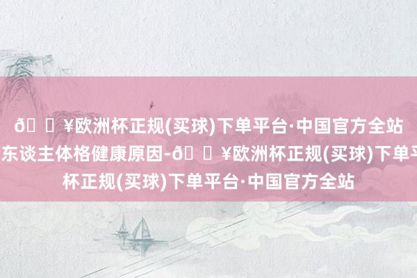 🔥欧洲杯正规(买球)下单平台·中国官方全站原总裁田吉申因个东谈主体格健康原因-🔥欧洲杯正规(买球)下单平台·中国官方全站